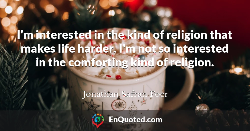 I'm interested in the kind of religion that makes life harder. I'm not so interested in the comforting kind of religion.