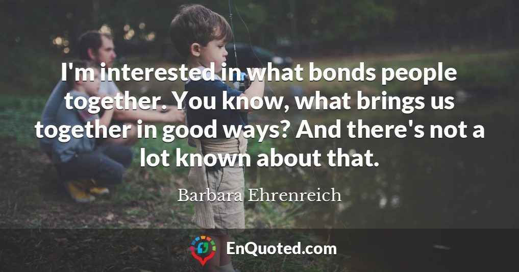 I'm interested in what bonds people together. You know, what brings us together in good ways? And there's not a lot known about that.