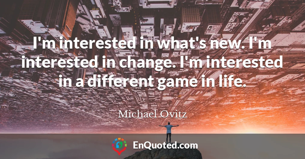 I'm interested in what's new. I'm interested in change. I'm interested in a different game in life.