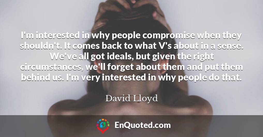 I'm interested in why people compromise when they shouldn't. It comes back to what V's about in a sense. We've all got ideals, but given the right circumstances, we'll forget about them and put them behind us. I'm very interested in why people do that.
