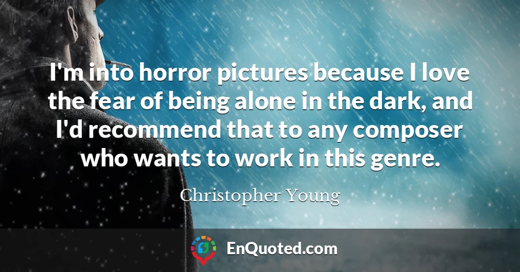 I'm into horror pictures because I love the fear of being alone in the dark, and I'd recommend that to any composer who wants to work in this genre.