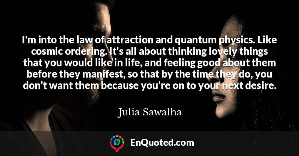 I'm into the law of attraction and quantum physics. Like cosmic ordering. It's all about thinking lovely things that you would like in life, and feeling good about them before they manifest, so that by the time they do, you don't want them because you're on to your next desire.