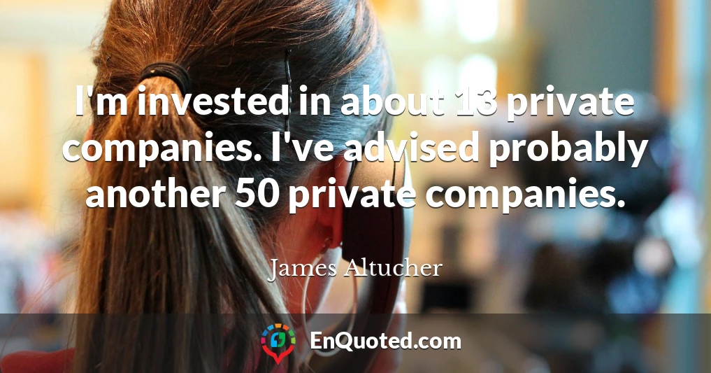 I'm invested in about 13 private companies. I've advised probably another 50 private companies.