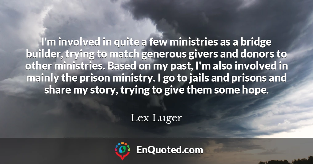 I'm involved in quite a few ministries as a bridge builder, trying to match generous givers and donors to other ministries. Based on my past, I'm also involved in mainly the prison ministry. I go to jails and prisons and share my story, trying to give them some hope.