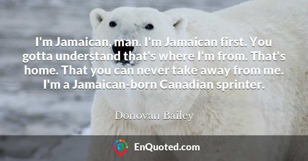 I'm Jamaican, man. I'm Jamaican first. You gotta understand that's where I'm from. That's home. That you can never take away from me. I'm a Jamaican-born Canadian sprinter.