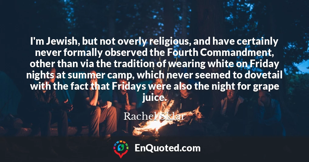 I'm Jewish, but not overly religious, and have certainly never formally observed the Fourth Commandment, other than via the tradition of wearing white on Friday nights at summer camp, which never seemed to dovetail with the fact that Fridays were also the night for grape juice.