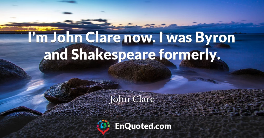 I'm John Clare now. I was Byron and Shakespeare formerly.