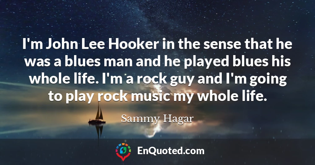I'm John Lee Hooker in the sense that he was a blues man and he played blues his whole life. I'm a rock guy and I'm going to play rock music my whole life.