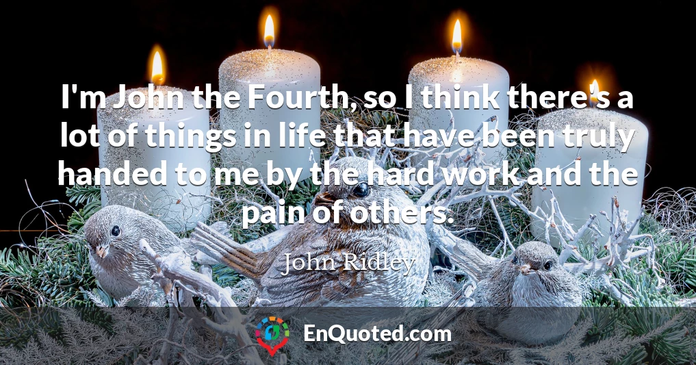 I'm John the Fourth, so I think there's a lot of things in life that have been truly handed to me by the hard work and the pain of others.