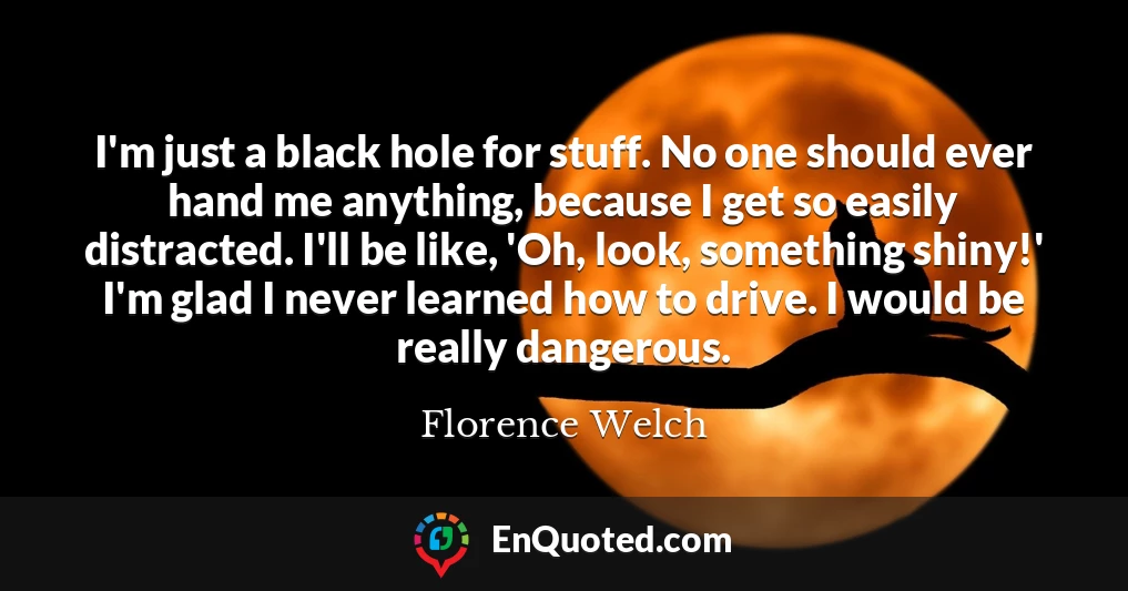 I'm just a black hole for stuff. No one should ever hand me anything, because I get so easily distracted. I'll be like, 'Oh, look, something shiny!' I'm glad I never learned how to drive. I would be really dangerous.