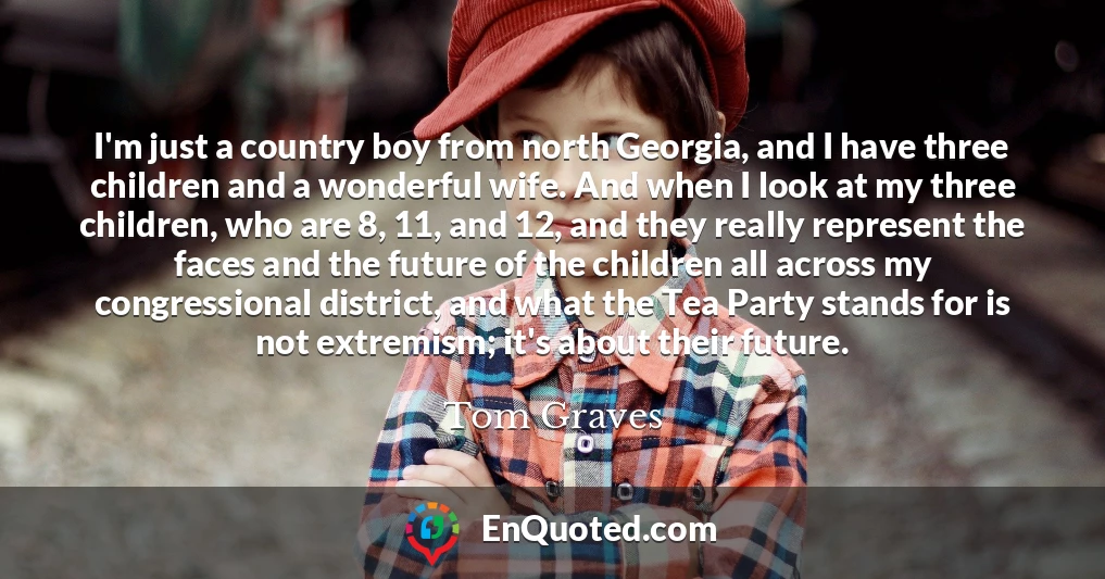 I'm just a country boy from north Georgia, and I have three children and a wonderful wife. And when I look at my three children, who are 8, 11, and 12, and they really represent the faces and the future of the children all across my congressional district, and what the Tea Party stands for is not extremism; it's about their future.