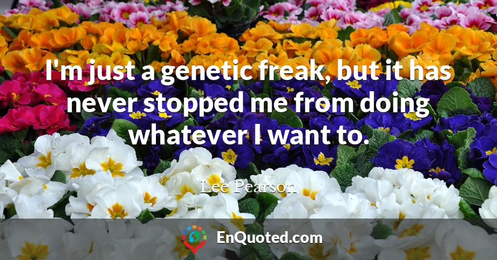 I'm just a genetic freak, but it has never stopped me from doing whatever I want to.