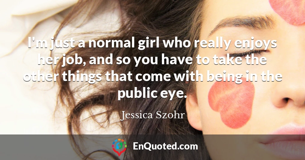 I'm just a normal girl who really enjoys her job, and so you have to take the other things that come with being in the public eye.