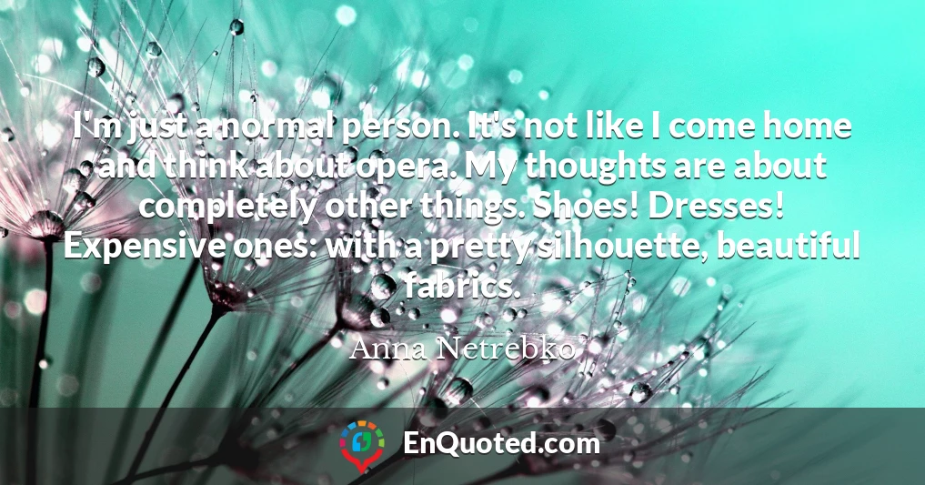 I'm just a normal person. It's not like I come home and think about opera. My thoughts are about completely other things. Shoes! Dresses! Expensive ones: with a pretty silhouette, beautiful fabrics.