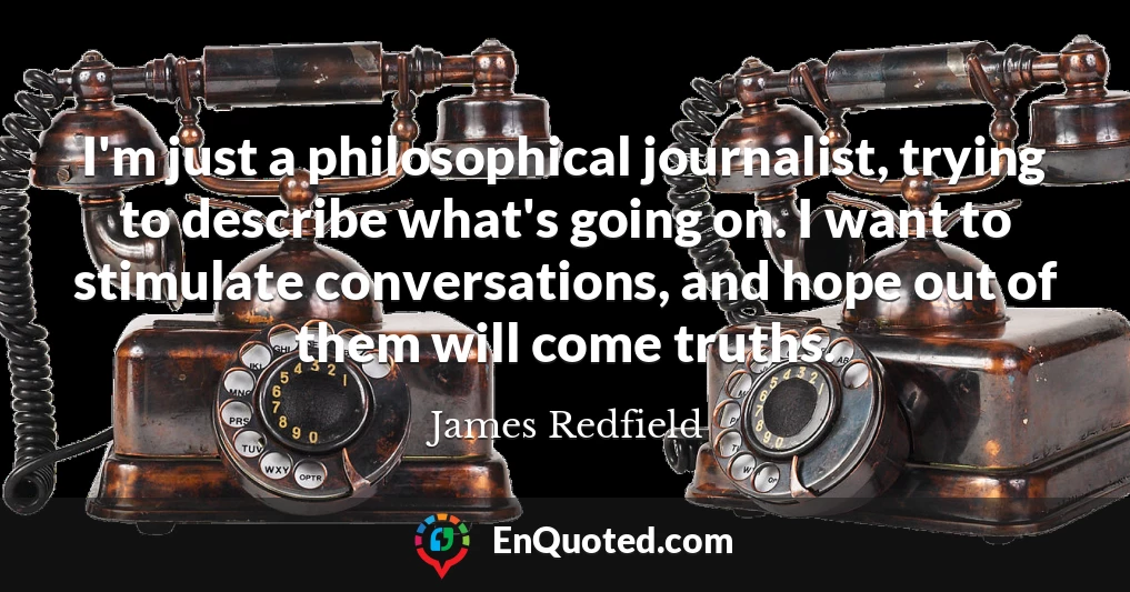 I'm just a philosophical journalist, trying to describe what's going on. I want to stimulate conversations, and hope out of them will come truths.