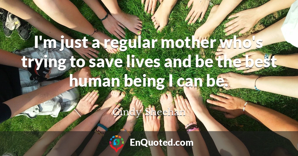 I'm just a regular mother who's trying to save lives and be the best human being I can be.