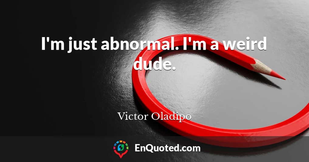 I'm just abnormal. I'm a weird dude.