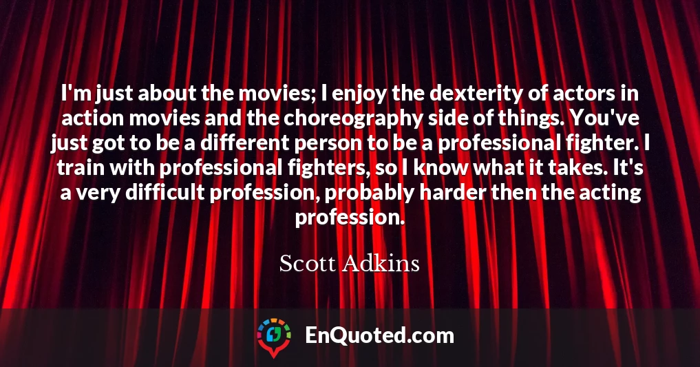 I'm just about the movies; I enjoy the dexterity of actors in action movies and the choreography side of things. You've just got to be a different person to be a professional fighter. I train with professional fighters, so I know what it takes. It's a very difficult profession, probably harder then the acting profession.