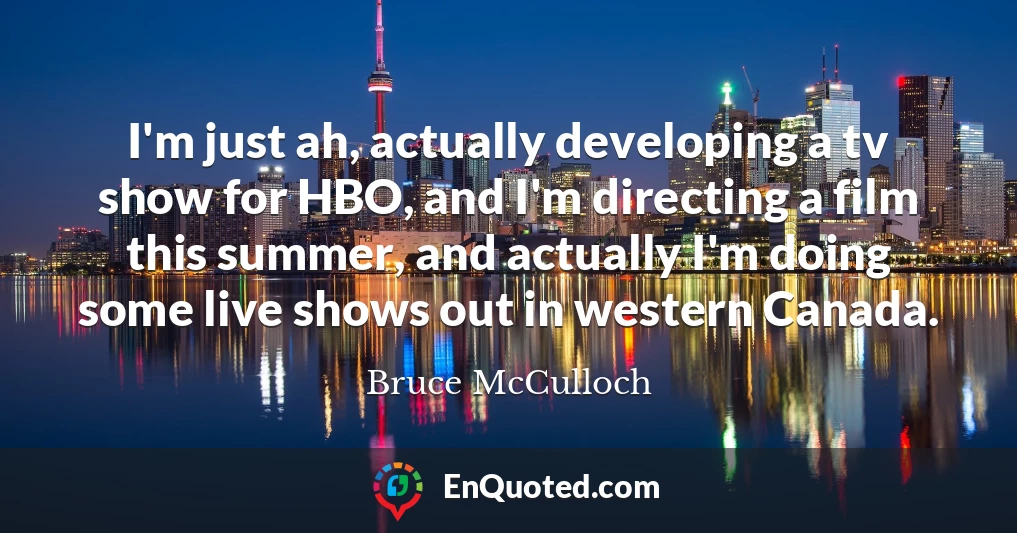 I'm just ah, actually developing a tv show for HBO, and I'm directing a film this summer, and actually I'm doing some live shows out in western Canada.