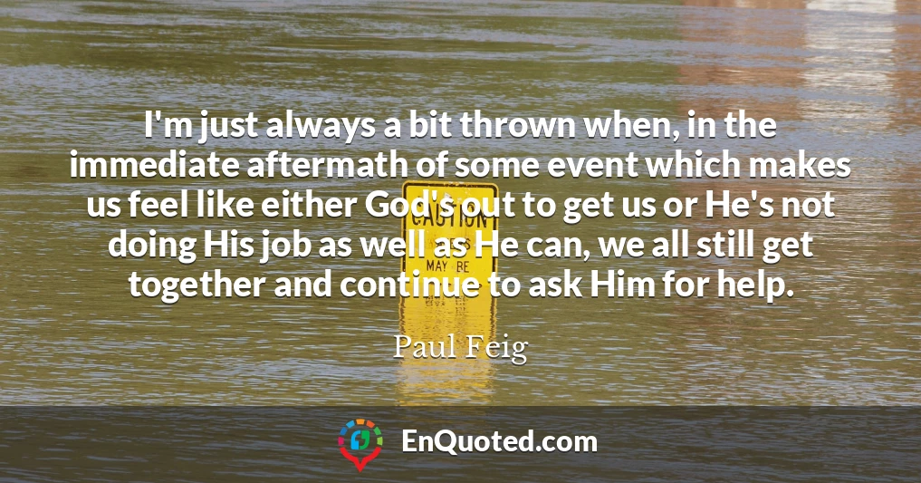 I'm just always a bit thrown when, in the immediate aftermath of some event which makes us feel like either God's out to get us or He's not doing His job as well as He can, we all still get together and continue to ask Him for help.