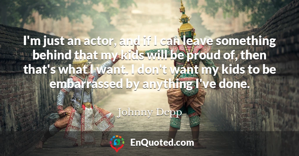 I'm just an actor, and if I can leave something behind that my kids will be proud of, then that's what I want. I don't want my kids to be embarrassed by anything I've done.