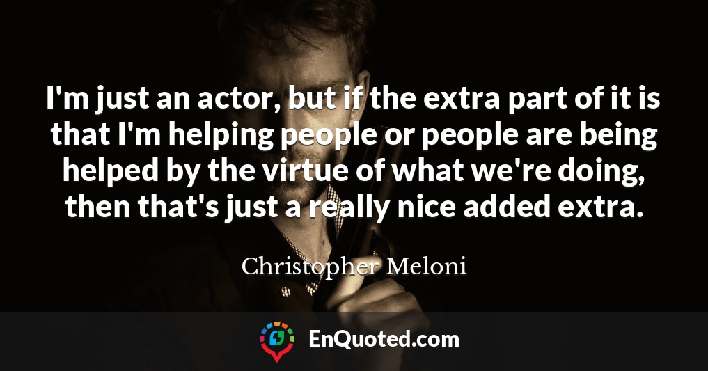 I'm just an actor, but if the extra part of it is that I'm helping people or people are being helped by the virtue of what we're doing, then that's just a really nice added extra.