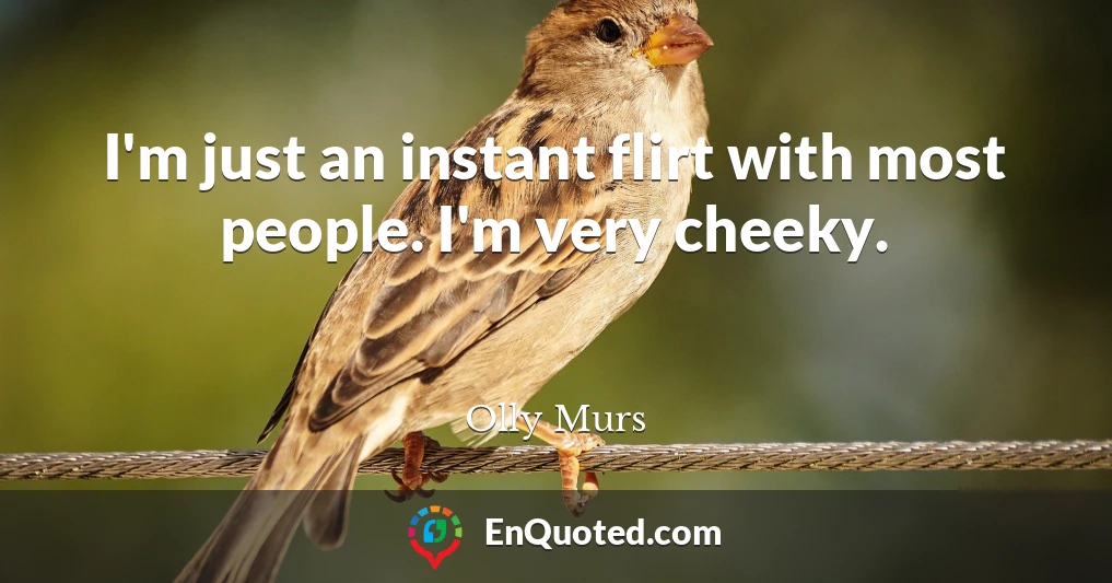 I'm just an instant flirt with most people. I'm very cheeky.