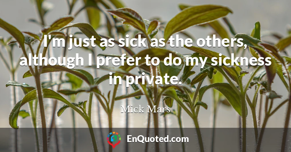 I'm just as sick as the others, although I prefer to do my sickness in private.