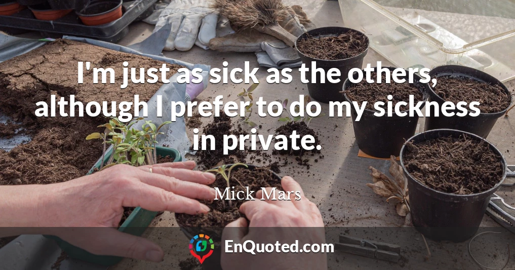 I'm just as sick as the others, although I prefer to do my sickness in private.