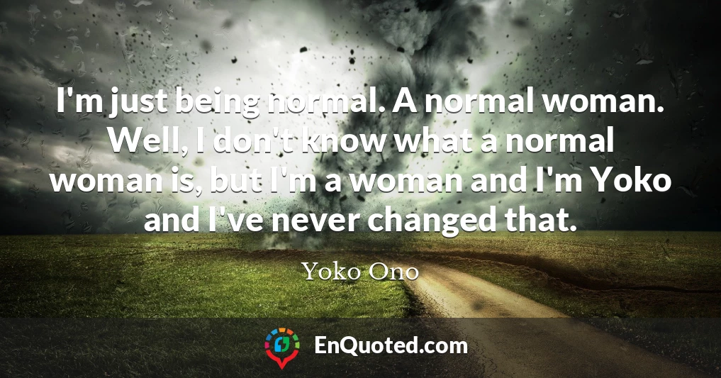 I'm just being normal. A normal woman. Well, I don't know what a normal woman is, but I'm a woman and I'm Yoko and I've never changed that.