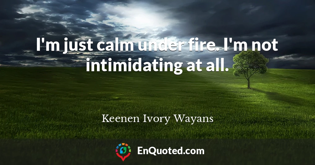 I'm just calm under fire. I'm not intimidating at all.