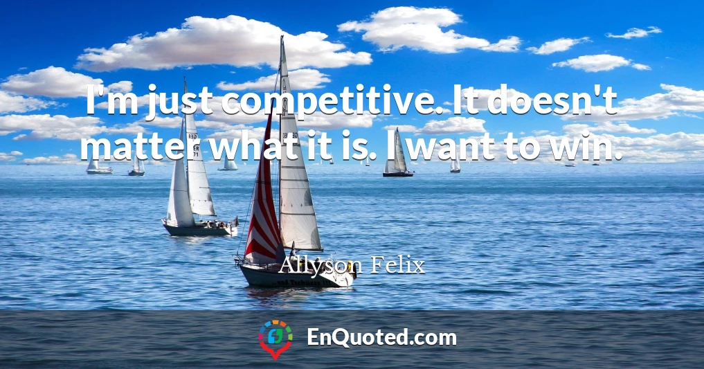 I'm just competitive. It doesn't matter what it is. I want to win.
