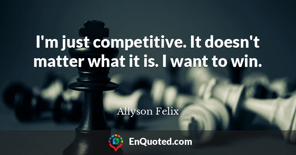 I'm just competitive. It doesn't matter what it is. I want to win.