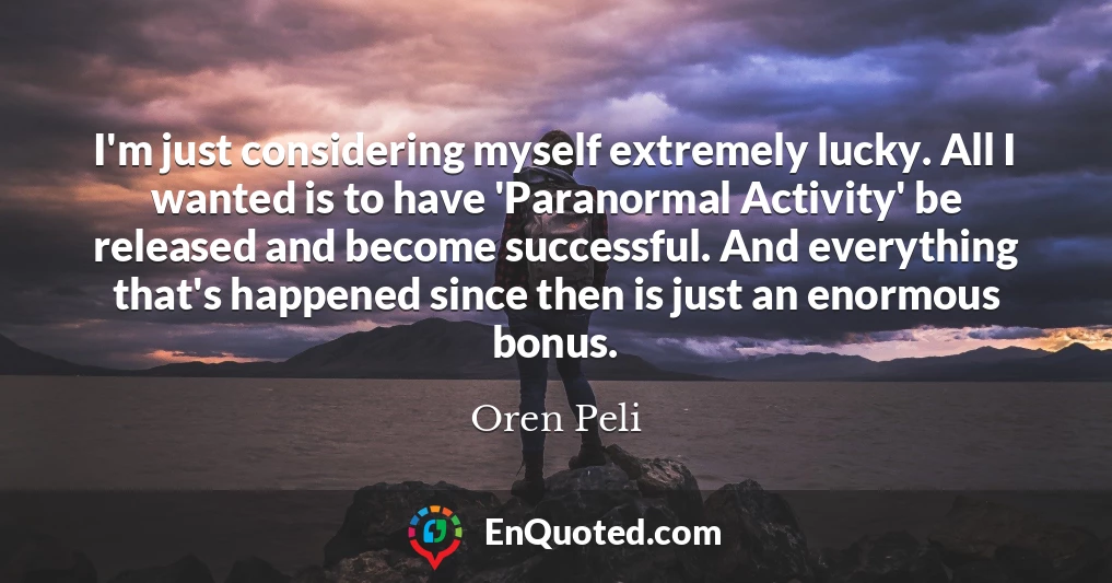 I'm just considering myself extremely lucky. All I wanted is to have 'Paranormal Activity' be released and become successful. And everything that's happened since then is just an enormous bonus.
