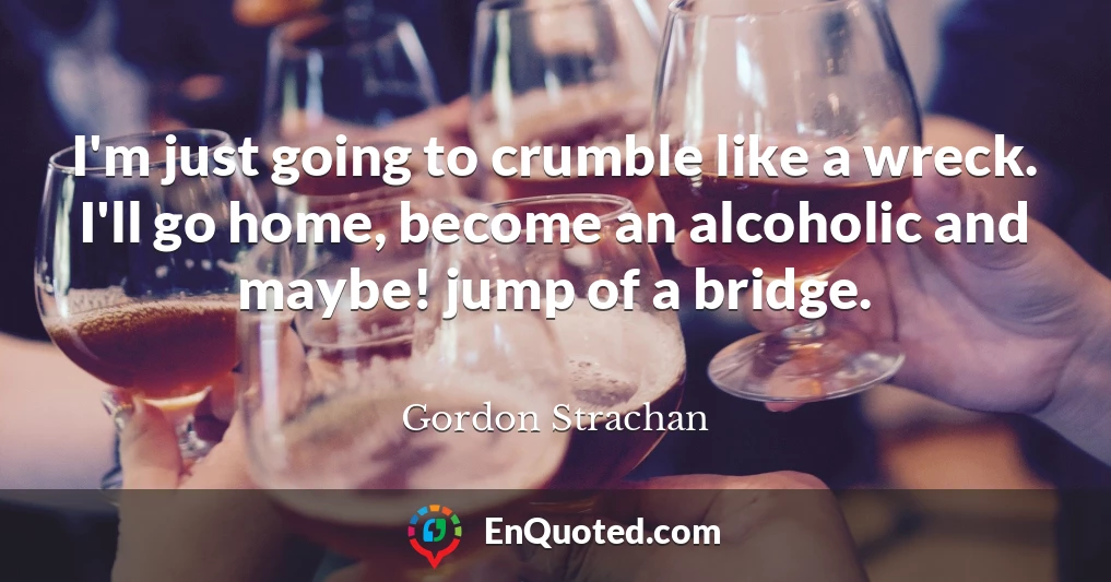 I'm just going to crumble like a wreck. I'll go home, become an alcoholic and maybe! jump of a bridge.