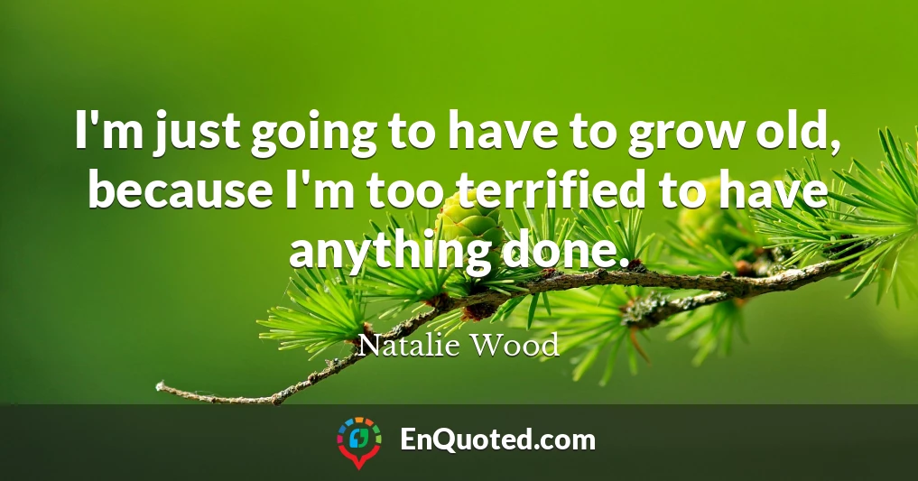 I'm just going to have to grow old, because I'm too terrified to have anything done.