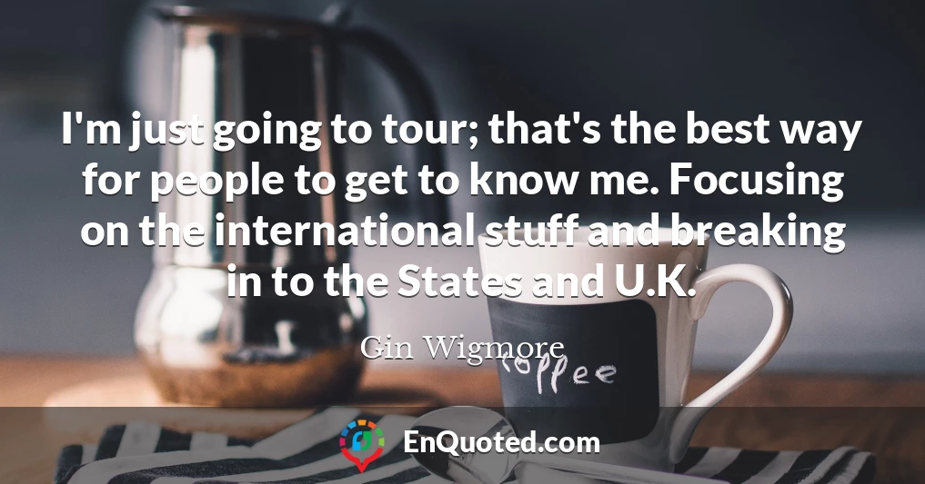 I'm just going to tour; that's the best way for people to get to know me. Focusing on the international stuff and breaking in to the States and U.K.