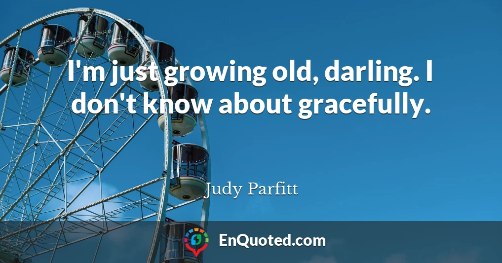 I'm just growing old, darling. I don't know about gracefully.
