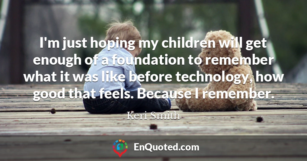 I'm just hoping my children will get enough of a foundation to remember what it was like before technology, how good that feels. Because I remember.