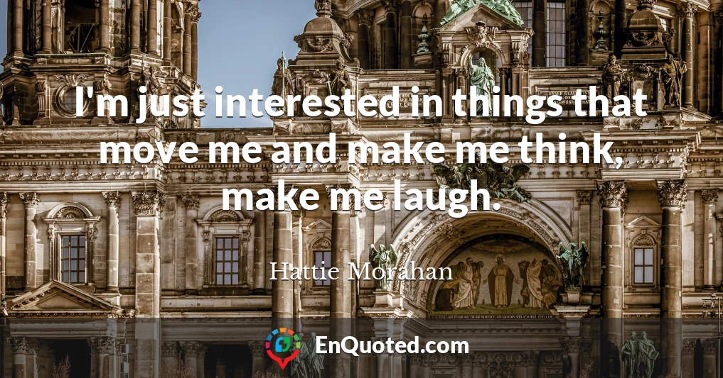 I'm just interested in things that move me and make me think, make me laugh.