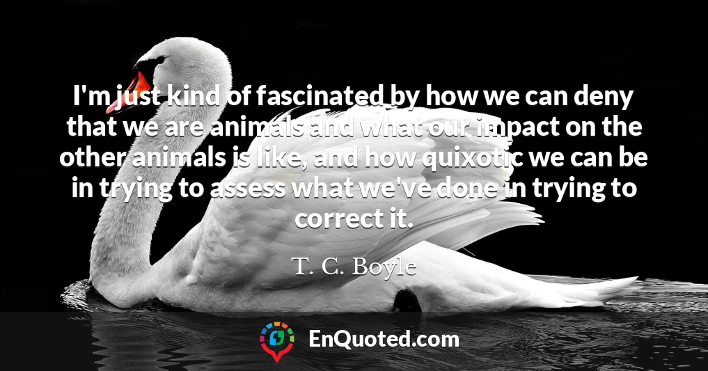 I'm just kind of fascinated by how we can deny that we are animals and what our impact on the other animals is like, and how quixotic we can be in trying to assess what we've done in trying to correct it.