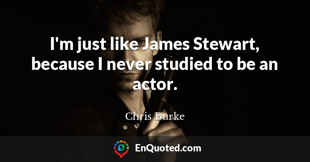 I'm just like James Stewart, because I never studied to be an actor.