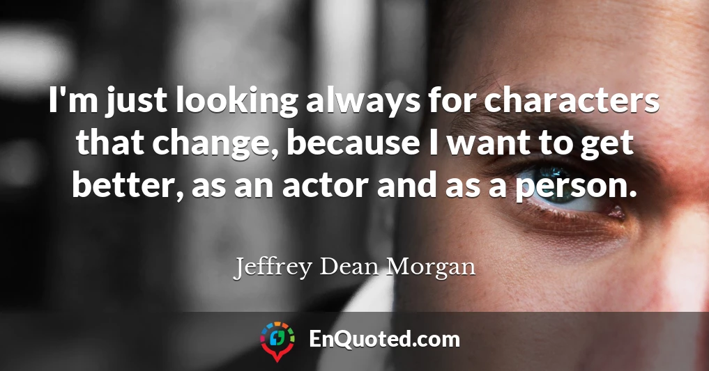 I'm just looking always for characters that change, because I want to get better, as an actor and as a person.