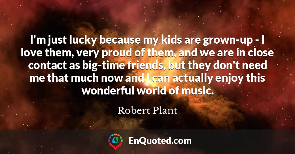 I'm just lucky because my kids are grown-up - I love them, very proud of them, and we are in close contact as big-time friends, but they don't need me that much now and I can actually enjoy this wonderful world of music.