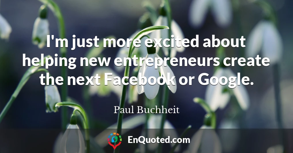 I'm just more excited about helping new entrepreneurs create the next Facebook or Google.