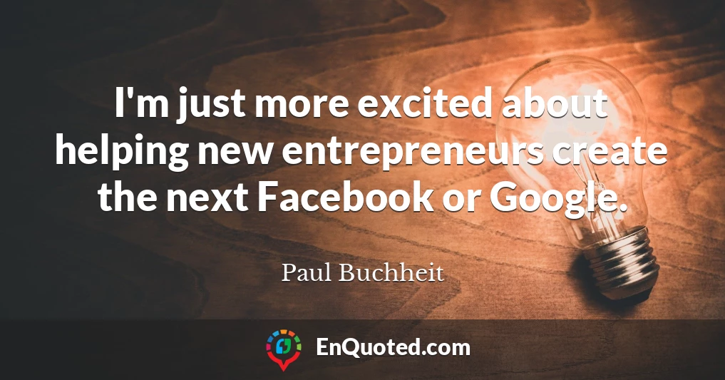 I'm just more excited about helping new entrepreneurs create the next Facebook or Google.