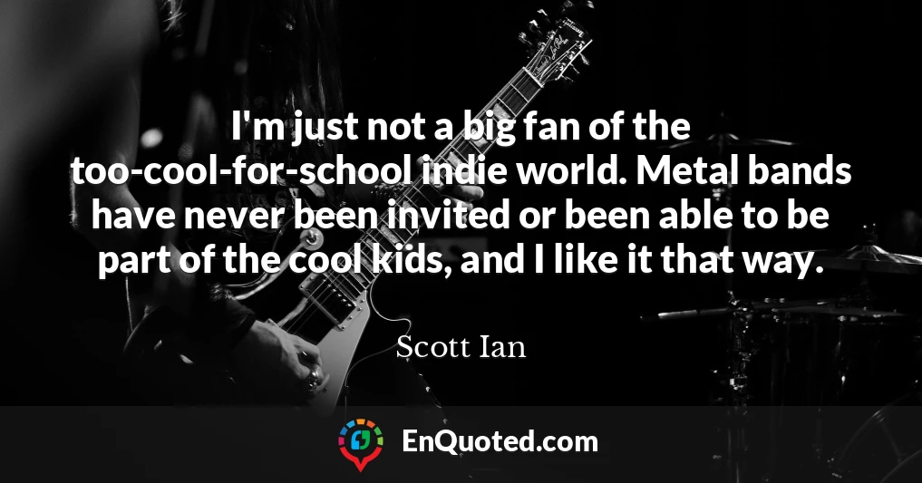 I'm just not a big fan of the too-cool-for-school indie world. Metal bands have never been invited or been able to be part of the cool kids, and I like it that way.