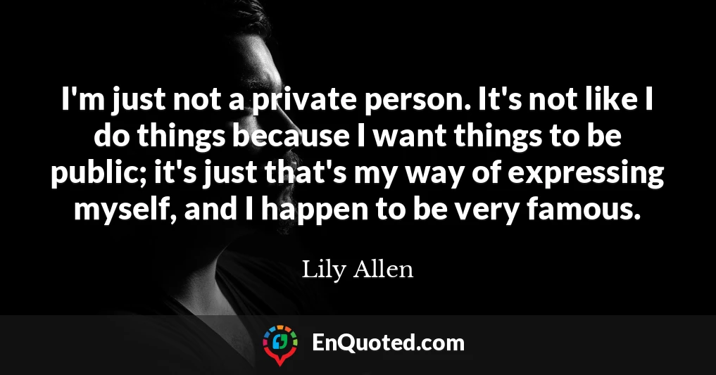 I'm just not a private person. It's not like I do things because I want things to be public; it's just that's my way of expressing myself, and I happen to be very famous.
