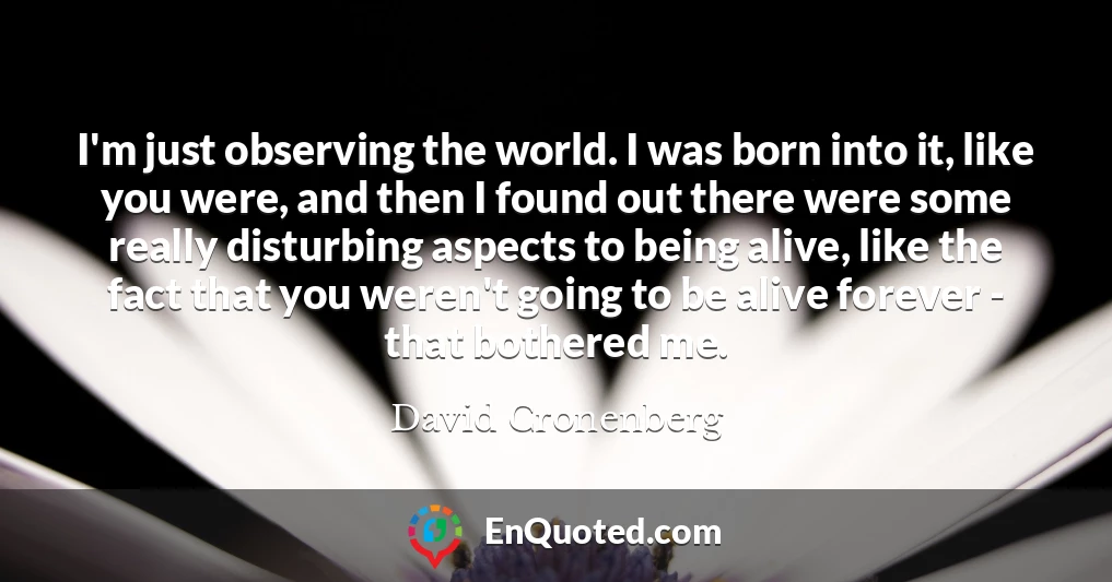 I'm just observing the world. I was born into it, like you were, and then I found out there were some really disturbing aspects to being alive, like the fact that you weren't going to be alive forever - that bothered me.