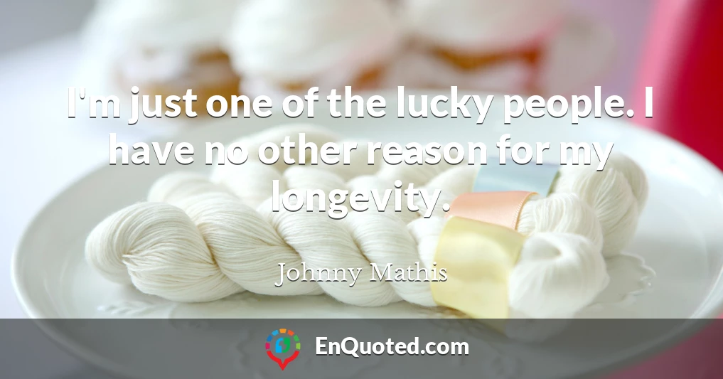 I'm just one of the lucky people. I have no other reason for my longevity.